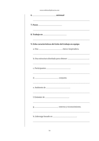 www.reddemultiplicacion.com
54
6. misional
7. Pasos
8. Trabajo en
9. Ocho características del éxito del trabajo en equipo
a. Una clara e inspiradora.
b. Una estructura diseñada para obtener .
c. Participantes .
d. conjunto.
e. Ambiente de .
f. Estándar de .
g. externo y reconocimiento.
h. Liderazgo basado en .
 