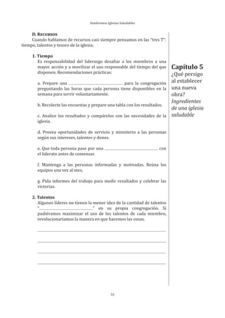 Sembremos Iglesias Saludables
55
D. RECURSOS
Cuando hablamos de recursos casi siempre pensamos en las “tres T”:
tiempo, talentos y tesoro de la iglesia.
1. Tiempo
Es responsabilidad del liderazgo desafiar a los miembros a una
mayor acción y a movilizar el uso responsable del tiempo del que
disponen. Recomendaciones prácticas:
a. Prepare una para la congregación
preguntando las horas que cada persona tiene disponibles en la
semana para servir voluntariamente.
b. Recolecte las encuestas y prepare una tabla con los resultados.
c. Analice los resultados y compárelos con las necesidades de la
iglesia.
d. Provea oportunidades de servicio y ministerio a las personas
según sus intereses, talentos y dones.
e. Que toda persona pase por una con
el liderato antes de comenzar.
f. Mantenga a las personas informadas y motivadas. Reúna los
equipos una vez al mes.
g. Pida informes del trabajo para medir resultados y celebrar las
victorias.
2. Talentos
Algunos líderes no tienen la menor idea de la cantidad de talentos
“ ” en su propia congregación. Si
pudiéramos maximizar el uso de los talentos de cada miembro,
revolucionaríamos la manera en que hacemos las cosas.
Capítulo 5
¿Qué persigo
al establecer
una nueva
obra?
Ingredientes
de una iglesia
saludable
 