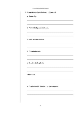 www.reddemultiplicacion.com
56
3. Tesoro (lugar, instalaciones y finanzas)
a. Ubicación.
b. Visibilidad y accesibilidad.
c. Local o instalaciones.
d. Tamaño y costo.
e. Nombre de la iglesia.
f. Finanzas.
g. Enseñanza del diezmo y la mayordomía.
 