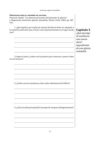 Sembremos Iglesias Saludables
57
Capítulo 5
¿Qué persigo
al establecer
una nueva
obra?
Ingredientes
de una iglesia
saludable
PREGUNTAS PARA EL INFORME DE LECTURA
Panasiuk, Andrés. “Las finanzas personales del plantador de iglesias”.
J. Wagenveld, Sembremos Iglesias Saludables, Miami, Unilit, 2004, pp. 587-
615.
1. ¿Qué significa que el plan de manejo del dinero debe ser adaptado a
la situación particular que el lector está experimentando en el lugar donde
vive?
2. Según el autor, ¿cuáles son los puntos para comenzar a poner orden
en sus finanzas?
3. ¿Cuáles son las enseñanzas clave sobre administración bíblica?
4. ¿Cuál es la idea principal del concepto de comprar inteligentemente?
 