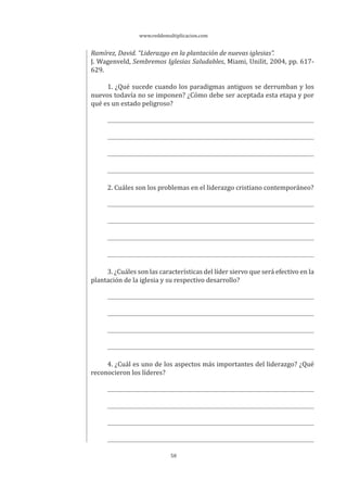 www.reddemultiplicacion.com
58
Ramírez, David. “Liderazgo en la plantación de nuevas iglesias”.
J. Wagenveld, Sembremos Iglesias Saludables, Miami, Unilit, 2004, pp. 617-
629.
1. ¿Qué sucede cuando los paradigmas antiguos se derrumban y los
nuevos todavía no se imponen? ¿Cómo debe ser aceptada esta etapa y por
qué es un estado peligroso?
2. Cuáles son los problemas en el liderazgo cristiano contemporáneo?
3. ¿Cuáles son las características del líder siervo que será efectivo en la
plantación de la iglesia y su respectivo desarrollo?
4. ¿Cuál es uno de los aspectos más importantes del liderazgo? ¿Qué
reconocieron los líderes?
 