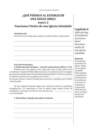 Sembremos Iglesias Saludables
59
Capítulo 6
¿Qué persigo
al establecer
una nueva
obra?
Funciones
vitales de
una iglesia
saludable
OBJETIVO
El estudiante
aprenderá los
signos vitales
de una iglesia
saludable.
Sabrá integrar
y equilibrar la
proclamación,
la enseñanza,
el servicio, la
comunión y
la adoración
(PESCA) para
tener un mejor
manejo del
ministerio.
¿QUÉ PERSIGO AL ESTABLECER
UNA NUEVA OBRA?
PARTE 2
Funciones Vitales de una Iglesia Saludable
INTRODUCCIÓN
Cinco áreas de trabajo para realizar una labor bíblica responsable:
LAS CINCO FUNCIONES
A. PROCLAMACIÓN INTEGRAL - FUNCIÓN EVANGELÍSTICA (HCH. 2: 47)
Sabemos que uno planta y otro riega, pero que es Dios quien da el
crecimiento. El apóstol Pablo habla mucho en sus epístolas de los escogidos
queDiosllamódesdeantesdelafundacióndelmundo(Ef.1.4).Peroniustedni
yo sabemos quiénes son escogidos, por lo tanto
las buenas nuevas a todo el mundo para encontrar a aquellos que el Señor
está llamando.
No hay ninguna fórmula mágica que solucione todos los problemas
evangelísticos. ¡Lo importante es que la iglesia tenga alguna forma de
evangelizar y la ponga en práctica en forma que sea
a su comunidad!
1. Determinar el grupo que quiere alcanzar
 