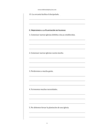 www.reddemultiplicacion.com
6
13. La cercanía facilita el discipulado.
C. OBJECIONES A LA PLANTACIÓN DE IGLESIAS
1. Comenzar nuevas iglesias debilita a las ya establecidas.
2. Comenzar nuevas iglesias cuesta mucho.
3. Perderemos a mucha gente.
4. Ya tenemos muchas necesidades.
5. No debemos forzar la plantación de una iglesia.
 