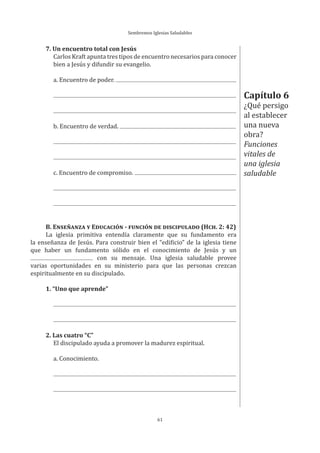 Sembremos Iglesias Saludables
61
7. Un encuentro total con Jesús
Carlos Kraft apunta tres tipos de encuentro necesarios para conocer
bien a Jesús y difundir su evangelio.
a. Encuentro de poder.
b. Encuentro de verdad.
c. Encuentro de compromiso.
B. ENSEÑANZA Y EDUCACIÓN - FUNCIÓN DE DISCIPULADO (HCH. 2: 42)
La iglesia primitiva entendía claramente que su fundamento era
la enseñanza de Jesús. Para construir bien el “edificio” de la iglesia tiene
que haber un fundamento sólido en el conocimiento de Jesús y un
con su mensaje. Una iglesia saludable provee
varias oportunidades en su ministerio para que las personas crezcan
espiritualmente en su discipulado.
1. “Uno que aprende”
2. Las cuatro “C”
El discipulado ayuda a promover la madurez espiritual.
a. Conocimiento.
Capítulo 6
¿Qué persigo
al establecer
una nueva
obra?
Funciones
vitales de
una iglesia
saludable
 