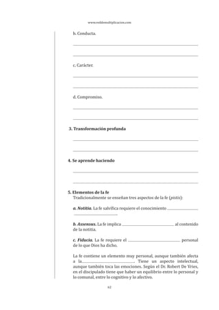 www.reddemultiplicacion.com
62
b. Conducta.
c. Carácter.
d. Compromiso.
3. Transformación profunda
4. Se aprende haciendo
5. Elementos de la fe
Tradicionalmente se enseñan tres aspectos de la fe (pistis):
a. Notitia. La fe salvífica requiere el conocimiento
.
b. Assensus. La fe implica al contenido
de la notitia.
c. Fiducia. La fe requiere el personal
de lo que Dios ha dicho.
La fe contiene un elemento muy personal, aunque también afecta
a la . Tiene un aspecto intelectual,
aunque también toca las emociones. Según el Dr. Robert De Vries,
en el discipulado tiene que haber un equilibrio entre lo personal y
lo comunal, entre lo cognitivo y lo afectivo.
 
