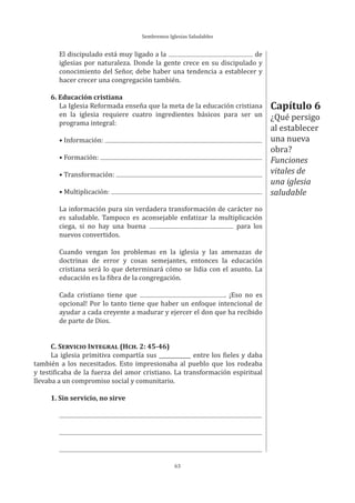 Sembremos Iglesias Saludables
63
El discipulado está muy ligado a la de
iglesias por naturaleza. Donde la gente crece en su discipulado y
conocimiento del Señor, debe haber una tendencia a establecer y
hacer crecer una congregación también.
6. Educación cristiana
La Iglesia Reformada enseña que la meta de la educación cristiana
en la iglesia requiere cuatro ingredientes básicos para ser un
programa integral:
• Información:
• Formación:
• Transformación:
• Multiplicación:
La información pura sin verdadera transformación de carácter no
es saludable. Tampoco es aconsejable enfatizar la multiplicación
ciega, si no hay una buena para los
nuevos convertidos.
Cuando vengan los problemas en la iglesia y las amenazas de
doctrinas de error y cosas semejantes, entonces la educación
cristiana será lo que determinará cómo se lidia con el asunto. La
educación es la fibra de la congregación.
Cada cristiano tiene que . ¡Eso no es
opcional! Por lo tanto tiene que haber un enfoque intencional de
ayudar a cada creyente a madurar y ejercer el don que ha recibido
de parte de Dios.
C. SERVICIO INTEGRAL (HCH. 2: 45-46)
La iglesia primitiva compartía sus ____________ entre los fieles y daba
también a los necesitados. Esto impresionaba al pueblo que los rodeaba
y testificaba de la fuerza del amor cristiano. La transformación espiritual
llevaba a un compromiso social y comunitario.
1. Sin servicio, no sirve
Capítulo 6
¿Qué persigo
al establecer
una nueva
obra?
Funciones
vitales de
una iglesia
saludable
 
