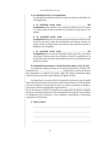 www.reddemultiplicacion.com
64
2. La actividad social y el evangelismo
La actividad social puede tener tres tipos de relación saludable con
el evangelismo:
a. La actividad social como del
evangelismo. Dios cambia a las personas cuando nacen de nuevo
y su nueva vida se hace evidente en la manera en que sirven a los
demás.
b. La actividad social como al
evangelismo.MuchasvecesJesússanabaoactuabaconmisericordia
hacia las personas antes de proclamarles las buenas nuevas. La
ayuda social al prójimo hace que preste más atención cuando le
hablamos del evangelio.
c. La actividad social como del
evangelismo. En la carta de Santiago vemos que la fe y las obras
van juntas. Sabemos que estas últimas se hacen en gratitud por la
fe que Dios nos concede y que facilitan una fe viva y productiva que
beneficia a otros.
D. COMUNIÓN INTENCIONAL Y CUIDO PASTORAL (HCH. 2:42, 44, 46)
La unidad de la iglesia se basa en el vínculo entre Jesús y el Padre. Ese
testimonio de constituiría la fuerza misionera
que impulsaría a la iglesia del primer siglo. Ese mismo testimonio sigue
siendo la fuerza misionera que impulsa a la iglesia de hoy.
Lo importante es nunca olvidar el propósito misionero, como lo pidió
Jesús: Para que el mundo conozca que tú me enviaste (Juan 17.23). Sin duda,
una de las mayores razones por las que un recién convertido se integra y
permaneceenunacongregaciónesquesienteel
de los hermanos en Cristo. El estudio de la plantación de iglesias también
tomaconseriedadelaspectonosoloevangelizadordelaiglesia,sinotambién
la integración de la persona a una verdadera comunidad y hermandad
centrada en Cristo Jesús.
1. “Unos a otros”
 