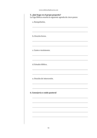 www.reddemultiplicacion.com
66
5. ¿Qué hago en el grupo pequeño?
La Liga Bíblica enseña la siguiente agenda de cinco pasos:
a. Rompehielos.
b. Oración breve.
c. Canto o testimonio.
d. Estudio bíblico.
e. Oración de intercesión.
6. Consejería o cuido pastoral
 