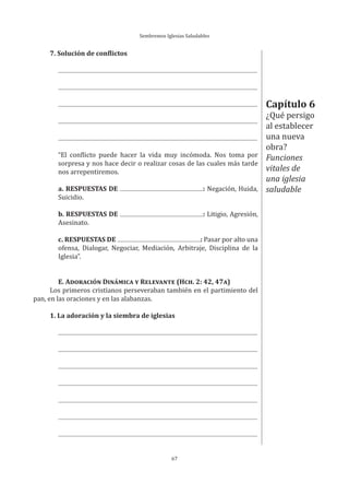 Sembremos Iglesias Saludables
67
7. Solución de conflictos
“El conflicto puede hacer la vida muy incómoda. Nos toma por
sorpresa y nos hace decir o realizar cosas de las cuales más tarde
nos arrepentiremos.
a. RESPUESTAS DE : Negación, Huida,
Suicidio.
b. RESPUESTAS DE : Litigio, Agresión,
Asesinato.
c. RESPUESTAS DE : Pasar por alto una
ofensa, Dialogar, Negociar, Mediación, Arbitraje, Disciplina de la
Iglesia”.
E. ADORACIÓN DINÁMICA Y RELEVANTE (HCH. 2: 42, 47A)
Los primeros cristianos perseveraban también en el partimiento del
pan, en las oraciones y en las alabanzas.
1. La adoración y la siembra de iglesias
Capítulo 6
¿Qué persigo
al establecer
una nueva
obra?
Funciones
vitales de
una iglesia
saludable
 