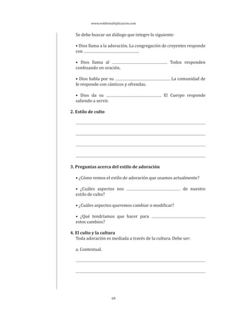 www.reddemultiplicacion.com
68
Se debe buscar un diálogo que integre lo siguiente:
• Dios llama a la adoración. La congregación de creyentes responde
con .
• Dios llama al . Todos responden
confesando en oración.
• Dios habla por su . La comunidad de
fe responde con cánticos y ofrendas.
• Dios da su . El Cuerpo responde
saliendo a servir.
2. Estilo de culto
3. Preguntas acerca del estilo de adoración
• ¿Cómo vemos el estilo de adoración que usamos actualmente?
• ¿Cuáles aspectos nos de nuestro
estilo de culto?
• ¿Cuáles aspectos queremos cambiar o modificar?
• ¿Qué tendríamos que hacer para
estos cambios?
4. El culto y la cultura
Toda adoración es mediada a través de la cultura. Debe ser:
a. Contextual.
 