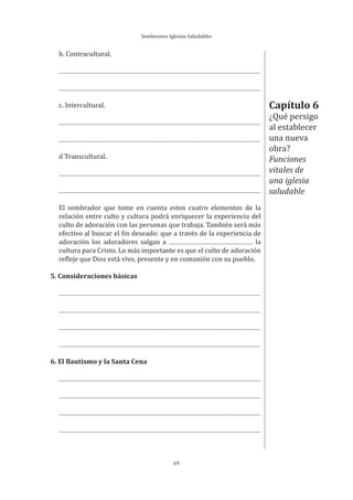 Sembremos Iglesias Saludables
69
b. Contracultural.
c. Intercultural.
d Transcultural.
El sembrador que tome en cuenta estos cuatro elementos de la
relación entre culto y cultura podrá enriquecer la experiencia del
culto de adoración con las personas que trabaja. También será más
efectivo al buscar el fin deseado: que a través de la experiencia de
adoración los adoradores salgan a la
cultura para Cristo. Lo más importante es que el culto de adoración
refleje que Dios está vivo, presente y en comunión con su pueblo.
5. Consideraciones básicas
6. El Bautismo y la Santa Cena
Capítulo 6
¿Qué persigo
al establecer
una nueva
obra?
Funciones
vitales de
una iglesia
saludable
 