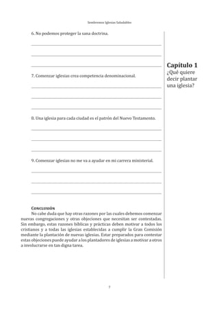Sembremos Iglesias Saludables
7
Capítulo 1
¿Qué quiere
decir plantar
una iglesia?
6. No podemos proteger la sana doctrina.
7. Comenzar iglesias crea competencia denominacional.
8. Una iglesia para cada ciudad es el patrón del Nuevo Testamento.
9. Comenzar iglesias no me va a ayudar en mi carrera ministerial.
CONCLUSIÓN
No cabe duda que hay otras razones por las cuales debemos comenzar
nuevas congregaciones y otras objeciones que necesitan ser contestadas.
Sin embargo, estas razones bíblicas y prácticas deben motivar a todos los
cristianos y a todas las iglesias establecidas a cumplir la Gran Comisión
mediante la plantación de nuevas iglesias. Estar preparados para contestar
estas objeciones puede ayudar a los plantadores de iglesias a motivar a otros
a involucrarse en tan digna tarea.
 