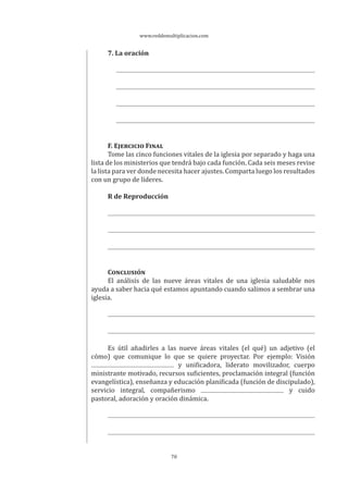 www.reddemultiplicacion.com
70
7. La oración
F. EJERCICIO FINAL
Tome las cinco funciones vitales de la iglesia por separado y haga una
lista de los ministerios que tendrá bajo cada función. Cada seis meses revise
la lista para ver donde necesita hacer ajustes. Comparta luego los resultados
con un grupo de líderes.
R de Reproducción
CONCLUSIÓN
El análisis de las nueve áreas vitales de una iglesia saludable nos
ayuda a saber hacia qué estamos apuntando cuando salimos a sembrar una
iglesia.
Es útil añadirles a las nueve áreas vitales (el qué) un adjetivo (el
cómo) que comunique lo que se quiere proyectar. Por ejemplo: Visión
y unificadora, liderato movilizador, cuerpo
ministrante motivado, recursos suficientes, proclamación integral (función
evangelística), enseñanza y educación planificada (función de discipulado),
servicio integral, compañerismo y cuido
pastoral, adoración y oración dinámica.
 