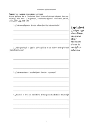 Sembremos Iglesias Saludables
71
Capítulo 6
¿Qué persigo
al establecer
una nueva
obra?
Funciones
vitales de
una iglesia
saludable
PREGUNTAS PARA EL INFORME DE LECTURA
Travis, William. “De la Palabra de Dios a su mundo. Primera Iglesia Bautista,
Flushing, New York”. J. Wagenveld, Sembremos Iglesias Saludables, Miami,
Unilit, 2004, pp. 631-634.
1. ¿Qué cree el pastor Rosser sobre el rol del pastor titular?
2. ¿Qué proveyó la iglesia para ayudar a los nuevos inmigrantes?
¿Cuándo comenzó?
3. ¿Qué conexiones tiene la Iglesia Bautista y por qué?
4. ¿Cuál es el área de ministerio de la iglesia bautista de Flushing?
 