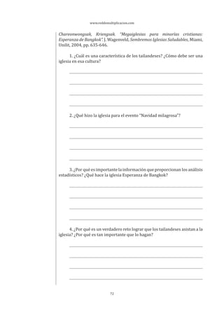 www.reddemultiplicacion.com
72
Chareonwongsak, Kriengsak. “Megaiglesias para minorías cristianas:
Esperanza de Bangkok”. J. Wagenveld, Sembremos Iglesias Saludables, Miami,
Unilit, 2004, pp. 635-646.
1. ¿Cuál es una característica de los tailandeses? ¿Cómo debe ser una
iglesia en esa cultura?
2. ¿Qué hizo la iglesia para el evento “Navidad milagrosa”?
3. ¿Por qué es importante la información que proporcionan los análisis
estadísticos? ¿Qué hace la iglesia Esperanza de Bangkok?
4. ¿Por qué es un verdadero reto lograr que los tailandeses asistan a la
iglesia? ¿Por qué es tan importante que lo hagan?
 