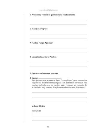 www.reddemultiplicacion.com
74
5. Practicar y repetir lo que funciona en el contexto
6. Medir el progreso
7. “Listos, Fuego, Apunten”
8. La centralidad de la Palabra
B. PASOS PARA SEMBRAR IGLESIAS
1. Nuevos
Este primer paso a veces se llama “evangelismo”, pero en muchos
lugares esa palabra está muy ligada a un método en particular. Hay
muchos métodos que se pueden usar; requiere un conjunto de
actividades muy simples. Simplemente el sembrador debe saber...
a. Base Bíblica
Juan 20:21
 