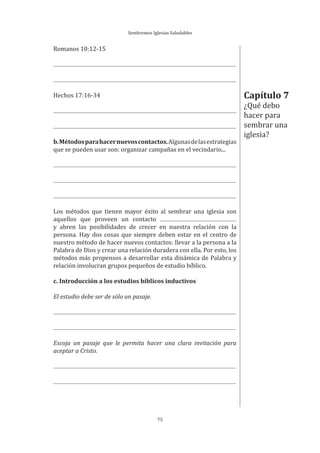 Sembremos Iglesias Saludables
75
Romanos 10:12-15
Hechos 17:16-34
b.Métodosparahacernuevoscontactos.Algunasdelasestrategias
que se pueden usar son: organizar campañas en el vecindario...
Los métodos que tienen mayor éxito al sembrar una iglesia son
aquellos que proveen un contacto
y abren las posibilidades de crecer en nuestra relación con la
persona. Hay dos cosas que siempre deben estar en el centro de
nuestro método de hacer nuevos contactos: llevar a la persona a la
Palabra de Dios y crear una relación duradera con ella. Por esto, los
métodos más propensos a desarrollar esta dinámica de Palabra y
relación involucran grupos pequeños de estudio bíblico.
c. Introducción a los estudios bíblicos inductivos
El estudio debe ser de sólo un pasaje.
Escoja un pasaje que le permita hacer una clara invitación para
aceptar a Cristo.
Capítulo 7
¿Qué debo
hacer para
sembrar una
iglesia?
 