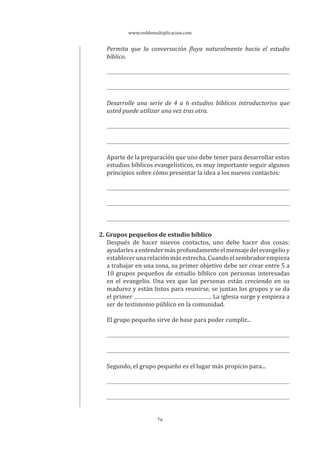www.reddemultiplicacion.com
76
Permita que la conversación fluya naturalmente hacia el estudio
bíblico.
Desarrolle una serie de 4 a 6 estudios bíblicos introductorios que
usted puede utilizar una vez tras otra.
Aparte de la preparación que uno debe tener para desarrollar estos
estudios bíblicos evangelísticos, es muy importante seguir algunos
principios sobre cómo presentar la idea a los nuevos contactos:
2. Grupos pequeños de estudio bíblico
Después de hacer nuevos contactos, uno debe hacer dos cosas:
ayudarlesaentendermásprofundamenteelmensajedelevangelioy
establecerunarelaciónmásestrecha.Cuandoelsembradorempieza
a trabajar en una zona, su primer objetivo debe ser crear entre 5 a
10 grupos pequeños de estudio bíblico con personas interesadas
en el evangelio. Una vez que las personas están creciendo en su
madurez y están listos para reunirse, se juntan los grupos y se da
el primer . La iglesia surge y empieza a
ser de testimonio público en la comunidad.
El grupo pequeño sirve de base para poder cumplir...
Segundo, el grupo pequeño es el lugar más propicio para...
 
