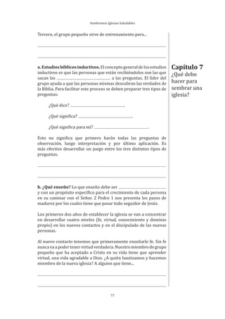 Sembremos Iglesias Saludables
77
Tercero, el grupo pequeño sirve de entrenamiento para...
a.Estudiosbíblicosinductivos.Elconceptogeneraldelosestudios
inductivos es que las personas que están recibiéndolos son las que
sacan las a las preguntas. El líder del
grupo ayuda a que las personas mismas descubran las verdades de
la Biblia. Para facilitar este proceso se deben preparar tres tipos de
preguntas:
¿Qué dice? .
¿Qué significa? .
¿Qué significa para mí? .
Esto no significa que primero harán todas las preguntas de
observación, luego interpretación y por último aplicación. Es
más efectivo desarrollar un juego entre los tres distintos tipos de
preguntas.
b. ¿Qué enseño? Lo que enseño debe ser
y con un propósito específico para el crecimiento de cada persona
en su caminar con el Señor. 2 Pedro 1 nos presenta los pasos de
madurez por los cuales tiene que pasar todo seguidor de Jesús.
Los primeros dos años de establecer la iglesia se van a concentrar
en desarrollar cuatro niveles (fe, virtud, conocimiento y dominio
propio) en los nuevos contactos y en el discipulado de las nuevas
personas.
Al nuevo contacto tenemos que primeramente enseñarle fe. Sin fe
nuncavaapodertenervirtudverdadera.Nuestromiembrodegrupo
pequeño que ha aceptado a Cristo en su vida tiene que aprender
virtud, una vida agradable a Dios. ¿A quién bautizamos y hacemos
miembro de la nueva iglesia? A alguien que tiene...
Capítulo 7
¿Qué debo
hacer para
sembrar una
iglesia?
 