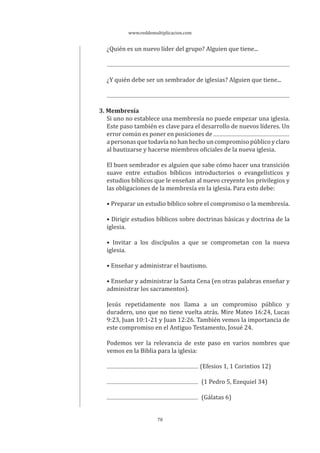 www.reddemultiplicacion.com
78
¿Quién es un nuevo líder del grupo? Alguien que tiene...
¿Y quién debe ser un sembrador de iglesias? Alguien que tiene...
3. Membresía
Si uno no establece una membresía no puede empezar una iglesia.
Este paso también es clave para el desarrollo de nuevos líderes. Un
error común es poner en posiciones de
a personas que todavía no han hecho un compromiso público y claro
al bautizarse y hacerse miembros oficiales de la nueva iglesia.
El buen sembrador es alguien que sabe cómo hacer una transición
suave entre estudios bíblicos introductorios o evangelísticos y
estudios bíblicos que le enseñan al nuevo creyente los privilegios y
las obligaciones de la membresía en la iglesia. Para esto debe:
• Preparar un estudio bíblico sobre el compromiso o la membresía.
• Dirigir estudios bíblicos sobre doctrinas básicas y doctrina de la
iglesia.
• Invitar a los discípulos a que se comprometan con la nueva
iglesia.
• Enseñar y administrar el bautismo.
• Enseñar y administrar la Santa Cena (en otras palabras enseñar y
administrar los sacramentos).
Jesús repetidamente nos llama a un compromiso público y
duradero, uno que no tiene vuelta atrás. Mire Mateo 16:24, Lucas
9:23, Juan 10:1-21 y Juan 12:26. También vemos la importancia de
este compromiso en el Antiguo Testamento, Josué 24.
Podemos ver la relevancia de este paso en varios nombres que
vemos en la Biblia para la iglesia:
(Efesios 1, 1 Corintios 12)
(1 Pedro 5, Ezequiel 34)
(Gálatas 6)
 
