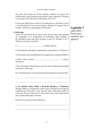 Sembremos Iglesias Saludables
79
Ser parte del cuerpo de Cristo también conlleva un precio. Sin
compromiso, cómo podemos perseverar como sugieren 2 Timoteo
3:12, Lucas 14:25-33, Juan 15:20, Mateo 10:37-39.
Si este paso difícil para usted es el compromiso o de llevar a otros
a comprometerse con la nueva iglesia, dedique la mayoría de su
tiempo, esfuerzos y aprendizaje a reforzarlo.
4. Liderazgo
Todos los miembros de la nueva obra tienen dones que pueden
ser utilizados en el ministerio. El sembrador debe enseñar a
los miembros para que ellos enseñen a otros (1 Timoteo 4:11; 2
Timoteo 2:2). Para eso debe:
• posibles líderes.
• Enseñarles las disciplinas espirituales requeridas en 1 Timoteo 3.
• Entrenarles en las habilidades de evangelismo y estudios bíblicos.
• Saber cómo resolver y tomar
decisiones.
• Dar autoridad y libertad para que los nuevos líderes desarrollen
sus dones y liderazgo.
En 1 Tesalonicenses 2 hay elementos del ejemplo de un buen líder:
a. Un estudio sobre Pablo y Bernabé (Hechos, 2 Timoteo).
Aunque Pablo es considerado como el gran misionero de la iglesia,
realmente fue Bernabé el que ejercitó mejor liderazgo desde un
comienzo. Él nos enseña por lo menos dos cosas muy importantes
para nuestro liderazgo cristiano.
Primero nos muestra cómo debemos...
Capítulo 7
¿Qué debo
hacer para
sembrar una
iglesia?
 
