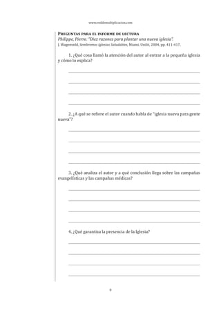 www.reddemultiplicacion.com
8
PREGUNTAS PARA EL INFORME DE LECTURA
Philippe, Pierre. “Diez razones para plantar una nueva iglesia”.
J. Wagenveld, Sembremos Iglesias Saludables, Miami, Unilit, 2004, pp. 411-417.
1. ¿Qué cosa llamó la atención del autor al entrar a la pequeña iglesia
y cómo lo explica?
2. ¿A qué se refiere el autor cuando habla de “iglesia nueva para gente
nueva”?
3. ¿Qué analiza el autor y a qué conclusión llega sobre las campañas
evangelísticas y las campañas médicas?
4. ¿Qué garantiza la presencia de la Iglesia?
 
