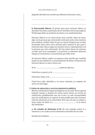 www.reddemultiplicacion.com
80
Segundo, Bernabé nos enseña que debemos funcionar como...
b. Entrenando líderes. El primer paso para entrenar líderes es
descubrir los dones espirituales de los miembros de la nueva iglesia.
El liderazgo debe ser producto de dones y no nombramientos.
Entrenar líderes es en cierta forma muy sencillo. Antes de hacer
algo con la persona que está siendo entrenada, tome cinco minutos
para explicar y hablar sobre lo que va a pasar. Después que se haya
terminado tome otros cinco minutos para analizar lo que pasó y
cómo fue todo. Ahora, haga esto muchas veces y repetidamente con
la persona que está entrenando. No hay mejor forma de entrenar
un líder que la de acompañar a la persona y realmente dedicarle
tiempo al crecimiento y conocimiento que debe tener.
Al entrenar líderes repito un esquema muy sencillo que también
puede ser de utilidad en su entrenamiento de líderes. El proceso de
entrenar líderes es más o menos así:
Yo lo , usted me observa.
Usted hace su parte, yo le .
Usted hace todo, yo le .
Usted hace todo, identifica a su nuevo asistente, yo empiezo de
nuevo en otro lugar.
5. Cultos de adoración y servicio (ministerio público)
Muchossembradoresempiezanlaiglesiaconunculto.Otrosesperan
bastante tiempo y después de varios meses tienen un evento de
celebración, posiblemente una vez al mes. Lo más recomendable
para los sembradores es esperar lo más posible para dar el primer
culto de adoración en la comunidad. Pero una vez que se empiece,
nunca dejar de darlo. La es la marca
del sembrador.
a. Un estudio de Nehemías 8-10. De este ejemplo usted va a
comenzar a ver cuáles son los elementos esenciales de un culto:
Estudio de la Palabra.
 