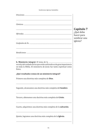 Sembremos Iglesias Saludables
81
Oraciones.
Cánticos.
Ofrendas.
Confesión de Fe.
Bendiciones.
b. Ministerio integral. El tema de la
socialydelcuidadodelosqueestánsufriendoesdegranimportancia
en toda la Biblia. El ministerio de Jesús fue tanto espiritual como
físico.
¿Qué resultados vemos de un ministerio integral?
Primero una doctrina más completa de Dios.
Segundo, alcanzamos una doctrina más completa del hombre.
Tercero, obtenemos una doctrina más completa de Cristo.
Cuarto, adquirimos una doctrina más completa de la salvación.
Quinto, logramos una doctrina más completa de la Iglesia.
Capítulo 7
¿Qué debo
hacer para
sembrar una
iglesia?
 