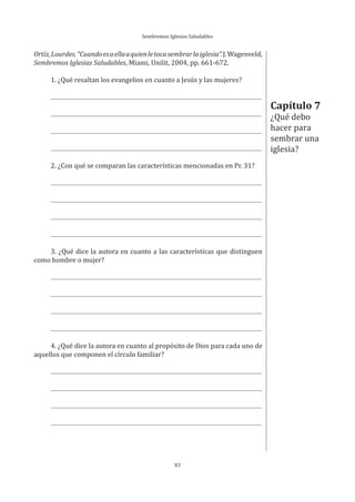 Sembremos Iglesias Saludables
83
Ortíz,Lourdes.“Cuandoesaellaaquienletocasembrarlaiglesia”.J.Wagenveld,
Sembremos Iglesias Saludables, Miami, Unilit, 2004, pp. 661-672.
1. ¿Qué resaltan los evangelios en cuanto a Jesús y las mujeres?
2. ¿Con qué se comparan las características mencionadas en Pr. 31?
3. ¿Qué dice la autora en cuanto a las características que distinguen
como hombre o mujer?
4. ¿Qué dice la autora en cuanto al propósito de Dios para cada uno de
aquellos que componen el círculo familiar?
Capítulo 7
¿Qué debo
hacer para
sembrar una
iglesia?
 