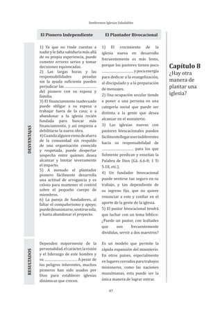 Sembremos Iglesias Saludables
87
El Pionero Independiente El Plantador Bivocacional
1) Ya que no rinde cuentas a
nadie y le falta sabiduría más allá
de su propia experiencia, puede
cometer errores serios y tomar
decisiones equivocadas.
2) Las largas horas y las
responsabilidades pesadas
sin la ayuda suficiente pueden
perjudicar las
del pionero con su esposa y
familia.
3) El financiamiento inadecuado
puede obligar a su esposa a
trabajar fuera de la casa; o a
abandonar a la iglesia recién
fundada para buscar más
financiamiento, y así empieza a
debilitarse la nueva obra.
4)Cuandoalguienvienedeafuera
de la comunidad sin respaldo
de una organización conocida
y respetada, puede despertar
sospecha entre quienes desea
alcanzar y limitar severamente
el impacto.
5) A menudo el plantador
pionero fácilmente desarrolla
una actitud de arrogancia y es
celoso para mantener el control
sobre el pequeño cuerpo de
miembros.
6) La pareja de fundadores, al
faltar el compañerismo y apoyo,
puededesanimarse,sentirsesola,
y hasta abandonar el proyecto.
1) El crecimiento de la
iglesia nueva en desarrollo
frecuentemente es más lento,
porque los pastores tienen poco
ypocaenergía
para dedicar a la evangelización,
al discipulado y a la preparación
de mensajes.
2) Una ocupación secular tiende
a poner a una persona en una
categoría social que puede ser
distinta a la gente que desea
alcanzar en el ministerio.
3) Las iglesias nuevas con
pastores bivocacionales pueden
fácilmentellegaraserindiferentes
hacia su responsabilidad de
para los que
fielmente predican y enseñan la
Palabra de Dios (Gá. 6.6-8; 1 Ti
5.18, etc.).
4) Un fundador bivocacional
puede sentirse tan seguro en su
trabajo, y tan dependiente de
su ingreso fijo, que no quiere
renunciar a este y confiar en el
aporte de la gente de la iglesia.
5) El pastor bivocacional tendrá
que luchar con un tema bíblico:
¿Puede un pastor, con lealtades
que son frecuentemente
divididas, servir a dos maestros?
DESVENTAJASRESULTADOS
Dependen mayormente de la
personalidad,elcarácter,lavisión
y el liderazgo de este hombre y
su . A pesar de
los peligros inherentes, muchos
pioneros han sido usados por
Dios para establecer iglesias
dinámicas que crecen.
Es un modelo que permite la
rápida expansión del ministerio.
En otros países, especialmente
enlugarescerradosparatrabajos
misioneros, como las naciones
musulmanas, esta puede ser la
única manera de lograr entrar.
Capítulo 8
¿Hay otra
manera de
plantar una
iglesia?
 