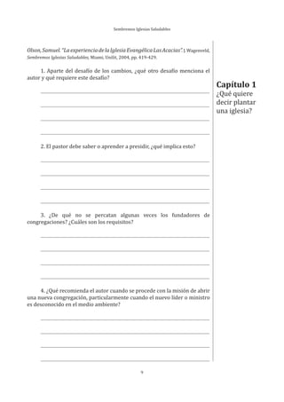 Sembremos Iglesias Saludables
9
Capítulo 1
¿Qué quiere
decir plantar
una iglesia?
Olson,Samuel.“LaexperienciadelaIglesiaEvangélicaLasAcacias”.J.Wagenveld,
Sembremos Iglesias Saludables, Miami, Unilit, 2004, pp. 419-429.
1. Aparte del desafío de los cambios, ¿qué otro desafío menciona el
autor y qué requiere este desafío?
2. El pastor debe saber o aprender a presidir, ¿qué implica esto?
3. ¿De qué no se percatan algunas veces los fundadores de
congregaciones? ¿Cuáles son los requisitos?
4. ¿Qué recomienda el autor cuando se procede con la misión de abrir
una nueva congregación, particularmente cuando el nuevo líder o ministro
es desconocido en el medio ambiente?
 