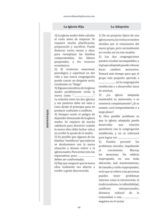 www.reddemultiplicacion.com
90
La Iglesia Hija La Adopción
1) La iglesia madre debe calcular
el costo antes de empezar. Se
requiere mucha planificación,
preparación y sacrificio. Puede
demorar varios meses o años,
para reemplazar las familias
comprometidas, los líderes
preparados, y los recursos
económicos.
2) El trastorno emocional,
psicológico y espiritual en dar
vida a una nueva congregación
puede causar un desgaste serio,
resultando en “fatiga”.
3)Algunosmiembrosdelaiglesia
madre posiblemente verán la
nueva como “ ”.
La relación entre las dos iglesias
y sus pastores debe ser sana y
clara desde el principio para no
producir confusión o conflicto.
4) Siempre existe el peligro de
dependerdemasiadodelaiglesia
madre. Se requiere de mucha
sabiduría para discernir cuándo
la nueva obra debe luchar sola y
no recibir la ayuda de la madre.
5) Es posible que algunas de las
familias“semilleros”quesalieron
se desilusionen con la nueva
situación y deseen volver a la
iglesiamadre.Paraevitaresto,las
expectativas poco
deben ser confrontadas.
6) Hay que asegurar que la nueva
obra realmente sea abierta a
recibir a gente desconocida.
1) En un proyecto típico de una
iglesianueva,lasvisitassesienten
atraídas por el entusiasmo del
nuevo grupo, pero normalmente
no resulta así en este modelo.
2) Las dos congregaciones
pueden resultar incompatibles, o
elgrupoadoptadopuederehusar
hacer cambios necesarios.
Tomará más tiempo para que el
grupo más pequeño aprenda a
en la congregación
establecida y a desarrollar lazos
de amistad.
3) ¿La iglesia adoptada
mantendrá su autonomía, o se
someterá completamente? ¿Si se
somete, será temporalmente o a
largo plazo?
4) Otro posible problema es
que la iglesia adoptada puede
desarrollar una relación
parasitaria con la congregación
establecida, y no se esforzará
para lograr ser .
5) Pueden persistir los
problemas iniciales, impidiendo
el crecimiento. Murray
los menciona: Un edificio
inapropiado, en una mala
ubicación, mal mantenimiento,
de tamaño y estilo inapropiados;
en lo que se refiere a las personas
pueden tener problemas
internos como la introversión, el
tradicionalismo, la inflexibilidad,
conflictos interpersonales,
distancia cultural de la
comunidad, o una
negativa en el sector.
VENTAJASVENTAJASDESVENTAJAS
 