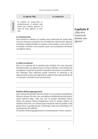Sembremos Iglesias Saludables
91
La Iglesia Hija La Adopción
El modelo de madre-hija es
probablemente el método más
usado para plantar iglesias. El
éxito de estas iglesias es muy
alto.
VENTAJAS
La Colonización
Este modelo es idéntico al modelo más tradicional de madre-hija,
con una sola gran excepción. En el modelo de colonización, algunos
cristianos comprometidos se mudan a otra ciudad, a otro sector de
la ciudad, o incluso a otro estado o país, con el propósito de fundar
una iglesia nueva.
La Hija Accidental
Este es lo opuesto de la planificación familiar. En esta situación
desafortunada, una iglesia nueva se forma debido a una división de
una iglesia en que los creyentes no podían solucionar sus conflictos.
Sin embargo, Dios soberano puede restaurar la situación y, de
alguna manera, hace que algo bueno salga de una situación llena de
ira, pecado, y división entre las personas.
Modelo Multicongregacional
Este método fascinante funciona mejor en un contexto multiétnico,
diverso, urbano. En este caso, una iglesia establecida decide plantar
varias iglesias hijas, cada una con su propia identidad étnica.
Todos los grupos étnicos-lingüísticos usan el mismo edificio en
distintos horarios y se reúnen para compartir todo lo posible. Cada
grupo tiene su propio pastor y liderazgo. Cada uno contribuye a la
manutención del edificio.
El modelo multicongregacional se recomienda por varias razones.
Capítulo 8
¿Hay otra
manera de
plantar una
iglesia?
 
