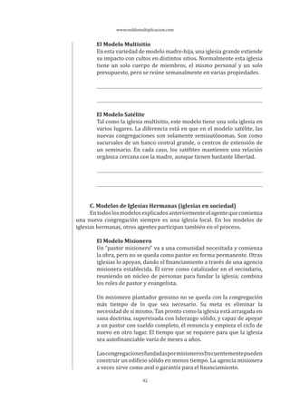 www.reddemultiplicacion.com
92
El Modelo Multisitio
En esta variedad de modelo madre-hija, una iglesia grande extiende
su impacto con cultos en distintos sitios. Normalmente esta iglesia
tiene un solo cuerpo de miembros, el mismo personal y un solo
presupuesto, pero se reúne semanalmente en varias propiedades.
El Modelo Satélite
Tal como la iglesia multisitio, este modelo tiene una sola iglesia en
varios lugares. La diferencia está en que en el modelo satélite, las
nuevas congregaciones son solamente semiautónomas. Son como
sucursales de un banco central grande, o centros de extensión de
un seminario. En cada caso, los satélites mantienen una relación
orgánica cercana con la madre, aunque tienen bastante libertad.
C. Modelos de Iglesias Hermanas (iglesias en sociedad)
Entodoslosmodelosexplicadosanteriormenteelagentequecomienza
una nueva congregación siempre es una iglesia local. En los modelos de
iglesias hermanas, otros agentes participan también en el proceso.
El Modelo Misionero
Un “pastor misionero” va a una comunidad necesitada y comienza
la obra, pero no se queda como pastor en forma permanente. Otras
iglesias lo apoyan, dando el financiamiento a través de una agencia
misionera establecida. Él sirve como catalizador en el vecindario,
reuniendo un núcleo de personas para fundar la iglesia; combina
los roles de pastor y evangelista.
Un misionero plantador genuino no se queda con la congregación
más tiempo de lo que sea necesario. Su meta es eliminar la
necesidad de sí mismo. Tan pronto como la iglesia está arraigada en
sana doctrina, supervisada con liderazgo sólido, y capaz de apoyar
a un pastor con sueldo completo, él renuncia y empieza el ciclo de
nuevo en otro lugar. El tiempo que se requiere para que la iglesia
sea autofinanciable varía de meses a años.
Lascongregacionesfundadaspormisionerosfrecuentementepueden
construir un edificio sólido en menos tiempo. La agencia misionera
a veces sirve como aval o garantía para el financiamiento.
 