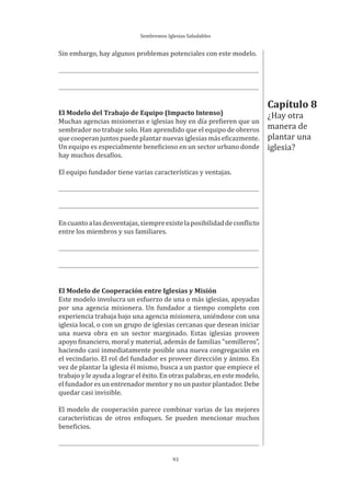 Sembremos Iglesias Saludables
93
Sin embargo, hay algunos problemas potenciales con este modelo.
El Modelo del Trabajo de Equipo (Impacto Intenso)
Muchas agencias misioneras e iglesias hoy en día prefieren que un
sembrador no trabaje solo. Han aprendido que el equipo de obreros
quecooperanjuntospuedeplantarnuevasiglesiasmáseficazmente.
Un equipo es especialmente beneficioso en un sector urbano donde
hay muchos desafíos.
El equipo fundador tiene varias características y ventajas.
Encuantoalasdesventajas,siempreexistelaposibilidaddeconflicto
entre los miembros y sus familiares.
El Modelo de Cooperación entre Iglesias y Misión
Este modelo involucra un esfuerzo de una o más iglesias, apoyadas
por una agencia misionera. Un fundador a tiempo completo con
experiencia trabaja bajo una agencia misionera, uniéndose con una
iglesia local, o con un grupo de iglesias cercanas que desean iniciar
una nueva obra en un sector marginado. Estas iglesias proveen
apoyo financiero, moral y material, además de familias “semilleros”,
haciendo casi inmediatamente posible una nueva congregación en
el vecindario. El rol del fundador es proveer dirección y ánimo. En
vez de plantar la iglesia él mismo, busca a un pastor que empiece el
trabajo y le ayuda a lograr el éxito. En otras palabras, en este modelo,
el fundador es un entrenador mentor y no un pastor plantador. Debe
quedar casi invisible.
El modelo de cooperación parece combinar varias de las mejores
características de otros enfoques. Se pueden mencionar muchos
beneficios.
Capítulo 8
¿Hay otra
manera de
plantar una
iglesia?
 