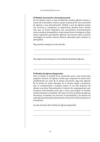 www.reddemultiplicacion.com
94
El Modelo Asociación o Denominacional
En los últimos años, se han establecido muchas iglesias nuevas a
través de la iniciativa, visión y apoyo sustancial de una asociación
de iglesias o una denominación. Debido a que las iglesias juntan
sus recursos y comparten su experiencia, pueden hacer mucho
más que en forma individual. Las asociaciones frecuentemente
hacen estudios demográficos, seleccionan áreas estratégicas y fijan
metas regionales para plantar iglesias. Con nuevos sitios y nuevas
estrategias en mente, buscan obreros adecuados para realizar su
plan global.
Hay muchas ventajas en este método.
Hay algunas desventajas en este método de plantar iglesias.
El Modelo de Iglesias Regionales
Este es similar al modelo de la asociación, pero a una escala más
pequeña. Incluso, las iglesias locales que auspician la nueva obra
posiblemente no sean de la misma asociación. Aquí hay iglesias
de la misma fe, todas ubicadas en la misma región o provincia,
que se comprometen a trabajar juntas en un solo proyecto de
plantar una obra. Normalmente el número de congregaciones que
cooperan está limitado entre dos a cinco, para lograr el máximo
involucramiento e iniciativa. Tal como en otros modelos de iglesias
hermanas, el tamaño, los recursos, la proximidad, y los deseos de
cada iglesia participante determinan el nivel de involucramiento en
el proyecto.
Lo más atractivo del modelo de iglesias regionales
 