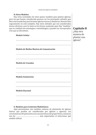 Sembremos Iglesias Saludables
95
D. Otros Modelos
Hay otras variedades de estos quince modelos para plantar iglesias,
pero los que hemos considerado parecen ser los principales métodos que
Dios está usando hoy para levantar iglesias nuevas y dinámicas. Nuestra lista
seguramente no está completa. Hay otros métodos que son considerados
menos efectivos y por lo tanto no los hemos analizado aquí. Hay “modelos”
que en realidad son estrategias o metodologías y pueden ser incorporados
a los que ya discutimos.
Modelo Celular
Modelo de Medios Masivos de Comunicación
Modelo de Cruzadas
Modelo Seminarista
Modelo Diaconal
E. Modelos para Contextos Multiétnicos
Aquí presentamos seis modelos exitosos de plantación de iglesias
étnicas que pueden ser considerados por iglesias y agencias. Las
circunstancias del patrocinio y las características del grupo étnico a alcanzar
son las más importantes al seleccionar qué
modelo utilizar.
Capítulo 8
¿Hay otra
manera de
plantar una
iglesia?
 