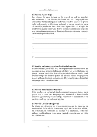 www.reddemultiplicacion.com
96
El Modelo Madre-Hija
Las iglesias de habla inglesa por lo general no podrían asimilar
efectivamente a los hispanohablantes en sus congregaciones
existentes. Donde la lengua es un factor definitivo y donde el grupo
valora altamente su identidad cultural, la mejor estrategia para
alcanzarlos puede ser dar a luz a una iglesia hija. El arreglo de
madre-hija puede tomar una de tres formas. En cada caso la iglesia
que patrocina proporciona la dirección, finanzas, personal y provee
ánimo a la iglesia naciente.
1)
2)
3)
El Modelo Multicongregacional o Multiadoración
En este modelo, el énfasis está en empezar servicios múltiples de
adoración, cada uno diseñado para satisfacer las necesidades de un
grupo cultural particular. Los cultos se pueden llevar a cabo en el
mismo tiempo en diversas partes del edificio o cada congregación
puede utilizar el mismo santuario en diferentes tiempos. Todas las
congregaciones contribuyen en
El Modelo de Patrocinio Múltiple
Esto involucra a varias iglesias hermanas trabajando juntas para
patrocinar a una sola congregación monoétnica. Combinando
recursos y personal y una estrategia en común, se puede formar un
equipo excelente para plantar iglesias.
El Modelo Celular u Hogareño
La iglesia se estructura en grupos numerosos en las casas de su
comunidad. Estas células proveen un lugar para el estudio bíblico,
la comunión, la formación de líderes y la adoración. Todas las
células combinadas se reúnen con cierta frecuencia para un culto
de celebración.
 