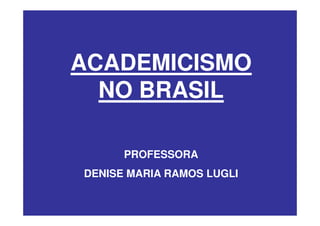 ACADEMICISMO
  NO BRASIL

      PROFESSORA
DENISE MARIA RAMOS LUGLI
 
