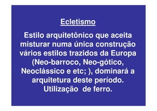 Ecletismo
Estilo arquitetônico que aceita
misturar numa única construção
vários estilos trazidos da Europa
(Neo-barroco, Neo-gótico,
Neoclássico e etc; ), dominará a
arquitetura deste período.
Utilização de ferro.