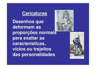 Caricaturas
Desenhos que
deformam as
proporções normais
para exaltar as
características,
vícios ou trejeitos
das personalidades