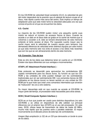 En los CD-ROM de velocidad lineal constante (CLV), la velocidad de giro
del motor dependerá de la posición que el cabezal de lectura ocupe en el
disco, más rápido cuanto más cerca del centro. Esto implica un tiempo de
adaptación para que este motor tome la velocidad adecuada una vez que
conoce el punto en el que se encuentran los datos.

4.5.- Caché

La mayoría de los CD-ROM suelen incluir una pequeña caché cuya
misión es reducir el número de accesos físicos al disco. Cuando se
accede a un dato en el disco éste se graba en la caché de manera que si
volvemos a acceder a él, éste se tomará directamente de esta memoria
evitando el lento acceso al disco. Por supuesto cuanto mayor sea la
caché mayor será la velocidad de nuestro equipo pero tampoco hay
demasiada diferencia de velocidad entre distintos equipos por este motivo
ya que esta memoria solo nos evita el acceso a los datos más recientes
que son los que se van almacenando dentro de esta memoria.

4.6- Conexión: Tipo de bus

Este es otro de los datos que debemos tener en cuenta en un CD-ROM.
Existen dos tipos diferentes con sus ventajas e inconvenientes.

ATAPI ( AT Attachment Packet Interface ) :

Este protocolo se desarrolló para aprovechar los controladores IDE
usados normalmente para los discos duros. Su función es que los CD-
ROM y las unidades de cinta puedan trabajar con los controladores
tradicionales aun sin ser estrictamente IDE. Los comandos típicos de IDE
(utilizados en los discos duros) no tienen sentido en una unidad de CD-
ROM por lo que hubo que crear unos comandos intermedios que sirvieran
de “traducción” de uno a otro sistema.

Su mayor desventaja está en que cuando se accede al CD-ROM, la
mayor parte del tiempo, el procesador está inaccesible para otras tareas.

SCSI ( Small Computer System Interface ):

SCSI es un bus que puede ser usado para distintos dispositivos (no solo
CD-ROM) y se utiliza en dispositivos de alta calidad. La principal
diferencia con el anterior tipo (ATAPI) es el uso del procesador. En este
caso, SCSI, ofrece tasas de transmisión de datos de hasta 40 MB/s,
mucho más rápido que los puertos serie o paralelo estándar. El mayor
inconveniente es el elevado precio de este tipo de controladores.

Imagen Bajo-ampliación (x 32) de un CD que demuestra un borde la zona
de los datos.
 