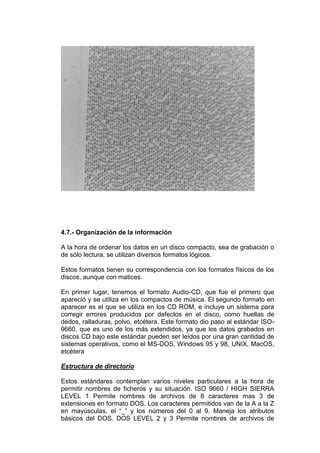 4.7.- Organización de la información

A la hora de ordenar los datos en un disco compacto, sea de grabación o
de sólo lectura, se utilizan diversos formatos lógicos.

Estos formatos tienen su correspondencia con los formatos físicos de los
discos, aunque con matices.

En primer lugar, tenemos el formato Audio-CD, que fue el primero que
apareció y se utiliza en los compactos de música. El segundo formato en
aparecer es el que se utiliza en los CD ROM, e incluye un sistema para
corregir errores producidos por defectos en el disco, como huellas de
dedos, ralladuras, polvo, etcétera. Este formato dio paso al estándar ISO-
9660, que es uno de los más extendidos, ya que los datos grabados en
discos CD bajo este estándar pueden ser leídos por una gran cantidad de
sistemas operativos, como el MS-DOS, Windows 95 y 98, UNIX, MacOS,
etcétera

Estructura de directorio

Estos estándares contemplan varios niveles particulares a la hora de
permitir nombres de ficheros y su situación. ISO 9660 / HIGH SIERRA
LEVEL 1 Permite nombres de archivos de 8 caracteres mas 3 de
extensiones en formato DOS. Los caracteres permitidos van de la A a la Z
en mayúsculas, el “_” y los números del 0 al 9. Maneja los atributos
básicos del DOS. DOS LEVEL 2 y 3 Permite nombres de archivos de
 