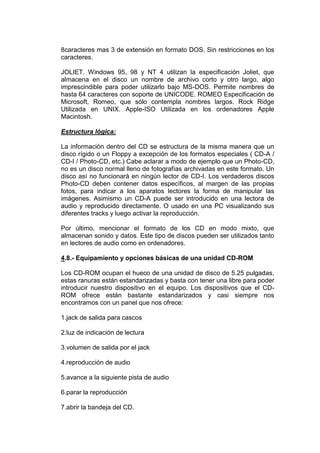 8caracteres mas 3 de extensión en formato DOS. Sin restricciones en los
caracteres.

JOLIET. Windows 95, 98 y NT 4 utilizan la especificación Joliet, que
almacena en el disco un nombre de archivo corto y otro largo, algo
imprescindible para poder utilizarlo bajo MS-DOS. Permite nombres de
hasta 64 caracteres con soporte de UNICODE. ROMEO Especificación de
Microsoft, Romeo, que sólo contempla nombres largos. Rock Ridge
Utilizada en UNIX. Apple-ISO Utilizada en los ordenadores Apple
Macintosh.

Estructura lógica:

La información dentro del CD se estructura de la misma manera que un
disco rígido o un Floppy a excepción de los formatos especiales ( CD-A /
CD-I / Photo-CD, etc.) Cabe aclarar a modo de ejemplo que un Photo-CD,
no es un disco normal lleno de fotografías archivadas en este formato. Un
disco así no funcionará en ningún lector de CD-I. Los verdaderos discos
Photo-CD deben contener datos específicos, al margen de las propias
fotos, para indicar a los aparatos lectores la forma de manipular las
imágenes. Asimismo un CD-A puede ser introducido en una lectora de
audio y reproducido directamente. O usado en una PC visualizando sus
diferentes tracks y luego activar la reproducción.

Por último, mencionar el formato de los CD en modo mixto, que
almacenan sonido y datos. Este tipo de discos pueden ser utilizados tanto
en lectores de audio como en ordenadores.

4.8.- Equipamiento y opciones básicas de una unidad CD-ROM

Los CD-ROM ocupan el hueco de una unidad de disco de 5.25 pulgadas,
estas ranuras están estandarizadas y basta con tener una libre para poder
introducir nuestro dispositivo en el equipo. Los dispositivos que el CD-
ROM ofrece están bastante estandarizados y casi siempre nos
encontramos con un panel que nos ofrece:

1.jack de salida para cascos

2.luz de indicación de lectura

3.volumen de salida por el jack

4.reproducción de audio

5.avance a la siguiente pista de audio

6.parar la reproducción

7.abrir la bandeja del CD.
 