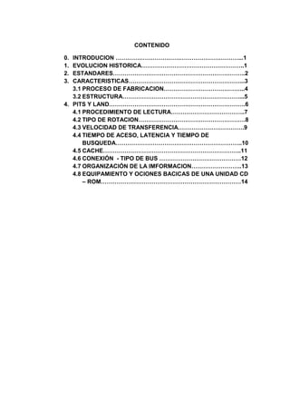 CONTENIDO

0. INTRODUCION ………………………………………………………...1
1. EVOLUCION HISTORICA……………………………………………..1
2. ESTANDARES…………………………………………………………..2
3. CARACTERISTICAS…………………………………………………...3
   3.1 PROCESO DE FABRICACION…………………………………...4
   3.2 ESTRUCTURA……………………………………………………...5
4. PITS Y LAND…………………………………………………………….6
   4.1 PROCEDIMIENTO DE LECTURA………………………………..7
   4.2 TIPO DE ROTACION……………………………………………….8
   4.3 VELOCIDAD DE TRANSFERENCIA…………………………….9
   4.4 TIEMPO DE ACESO, LATENCIA Y TIEMPO DE
       BUSQUEDA………………………………………………………..10
   4.5 CACHE……………………………………………………………..11
   4.6 CONEXIÓN - TIPO DE BUS ……………………………………12
   4.7 ORGANIZACIÓN DE LA IMFORMACION……………………..13
   4.8 EQUIPAMIENTO Y OCIONES BACICAS DE UNA UNIDAD CD
       – ROM………………………………………………………………14
 