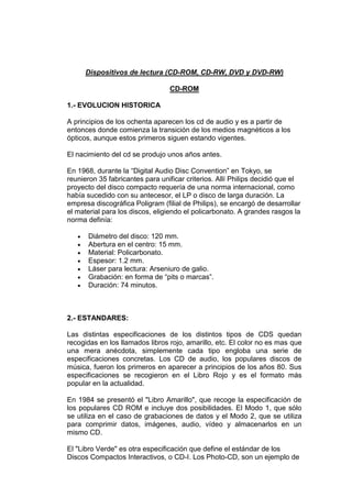 Dispositivos de lectura (CD-ROM, CD-RW, DVD y DVD-RW)

                                 CD-ROM

1.- EVOLUCION HISTORICA

A principios de los ochenta aparecen los cd de audio y es a partir de
entonces donde comienza la transición de los medios magnéticos a los
ópticos, aunque estos primeros siguen estando vigentes.

El nacimiento del cd se produjo unos años antes.

En 1968, durante la “Digital Audio Disc Convention” en Tokyo, se
reunieron 35 fabricantes para unificar criterios. Allí Philips decidió que el
proyecto del disco compacto requería de una norma internacional, como
había sucedido con su antecesor, el LP o disco de larga duración. La
empresa discográfica Poligram (filial de Philips), se encargó de desarrollar
el material para los discos, eligiendo el policarbonato. A grandes rasgos la
norma definía:

       Diámetro del disco: 120 mm.
       Abertura en el centro: 15 mm.
       Material: Policarbonato.
       Espesor: 1.2 mm.
       Láser para lectura: Arseniuro de galio.
       Grabación: en forma de “pits o marcas”.
       Duración: 74 minutos.



2.- ESTANDARES:

Las distintas especificaciones de los distintos tipos de CDS quedan
recogidas en los llamados libros rojo, amarillo, etc. El color no es mas que
una mera anécdota, simplemente cada tipo engloba una serie de
especificaciones concretas. Los CD de audio, los populares discos de
música, fueron los primeros en aparecer a principios de los años 80. Sus
especificaciones se recogieron en el Libro Rojo y es el formato más
popular en la actualidad.

En 1984 se presentó el "Libro Amarillo", que recoge la especificación de
los populares CD ROM e incluye dos posibilidades. El Modo 1, que sólo
se utiliza en el caso de grabaciones de datos y el Modo 2, que se utiliza
para comprimir datos, imágenes, audio, vídeo y almacenarlos en un
mismo CD.

El "Libro Verde" es otra especificación que define el estándar de los
Discos Compactos Interactivos, o CD-I. Los Photo-CD, son un ejemplo de
 