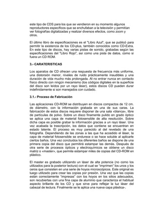este tipo de CDS para los que se vendieron en su momento algunos
reproductores específicos que se enchufaban a la televisión y permitían
ver fotografías digitalizadas y realizar diversos efectos, como zoom y
otros.

El último libro de especificaciones es el "Libro Azul", que se publicó para
permitir la existencia de los CD-plus, también conocidos como CD-Extra.
En este tipo de discos, hay varias pistas de sonido, grabadas según las
especificaciones del "Libro Rojo", así como una pista de datos, como si
fuera un CD ROM.

3.- CARATERISTICAS

Los aparatos de CD ofrecen una respuesta de frecuencia más uniforme,
una distorsión menor, niveles de ruido prácticamente inaudibles y una
duración de vida mucho más prolongada. Al no entrar nunca en contacto
físico directo con ningún mecanismo (los códigos digitales en la superficie
del disco son leídos por un rayo láser), estos discos CD pueden durar
indefinidamente si son manejados con cuidado.

3.1.- Proceso de Fabricación

Las aplicaciones CD-ROM se distribuyen en discos compactos de 12 cm.
de diámetro, con la información grabada en una de sus caras. La
fabricación de estos discos requiere disponer de una sala «blanca», libre
de partículas de polvo. Sobre un disco finamente pulido en grado óptico
se aplica una capa de material fotosensible de alta resolución. Sobre
dicha capa es posible grabar la información gracias a un rayo láser. Una
vez acabada la trascripción, los datos que contiene se encuentran en
estado latente. El proceso es muy parecido al del revelado de una
fotografía. Dependiendo de las zonas a las que ha accedido el láser, la
capa de material fotosensible se endurece o se hace soluble al aplicarle
ciertos baños. Una vez concluidos los diferentes baños se dispone de una
primera copia del disco que permitirá estampar las demás. Después de
otra serie de procesos ópticos y electroquímicos se obtiene un disco
matriz o «master», que permite estampar miles de copias del CD-ROM en
plástico.

El master es grabado utilizando un láser de alta potencia (no como los
utilizados para la posterior lectura) con el cual se “imprimen” los unos y los
ceros que consisten en una serie de hoyos microscópicos. Este original es
luego utilizado para crear las copias por presión. Una vez que las copias
están correctamente “impresas” con los hoyos en los sitios adecuados,
son recubiertas con una fina capa de aluminio que caracteriza el habitual
aspecto brillante de los CD y que sirve para reflejar la luz láser del
cabezal de lectura. Finalmente se le aplica una nueva capa plástica-.
 