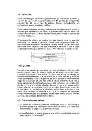 3.2.- Estructura

Están formados por un disco de policarbonato de 120 mm de diámetro y
1,2 mm de espesor. Pesa aproximadamente 14 gramos. El componente
principal del CD es un tipo de plástico llamado policarbonato, un
petroquímico que se inyecta en moldes.

Estos modes contienen las irregularidades de la superficie (las cretas y
surcos) que representan los datos, el policarbonato viscoso adopta el
estampado del molde. El disco de plástico resultante recibe el nombre de
substrato de plástico.

El substrato de plástico se recubre por una finísima capa de aluminio
reflectante que captura la forma de crestas y surcos de manera precisa.
Para evitar que el aluminio se marque y arañe, lo que borraría los datos
residentes en él, se añade una laca protectora, a través de la cual el láser
es perfectamente capaz de leer los surcos. Por último se serigrafía el CD.




4 Pits y Lands

Los datos se guardan en una pista de material policarbonato. La pista
empieza en el centro del disco y acaba en el radio exterior del disco,
formando una larga y fina espiral. En esta espiral hay microscópicas
ranuras denominadas pits que se graban en el disco máster, y después
serán estampadas sobre la superficie del disco policarbonado durante la
etapa de replicación. El área lisa entre 2 pits se denomina land. Pits y
lands representan los datos almacenados sobre el disco. La composición
del disco incluye un material reflectivo (basado en aluminio) que envuelve
los pits y lands. La manera en que la luz se refleja depende de donde cae
el rayo láser. Un pit disipará y difuminará la luz láser, envolviendo una
señal débil. Un land no difumina la luz, y la luz reflejada se interpreta
como una señal fuerte. Una cantidad determinada de Pits y Lands forman
cadenas, las cuales se denominan sectores.

4.1.- Procedimiento de lectura

 Un haz de luz coherente (láser) es emitido por un diodo de infrarrojos
    hacia un espejo que forma parte del cabezal de lectura que se mueve
    linealmente a lo largo de la superficie del disco.

 luz reflejada en el espejo atraviesa una lente y es enfocada sobre un
 La
   punto de la superficie del CD
 