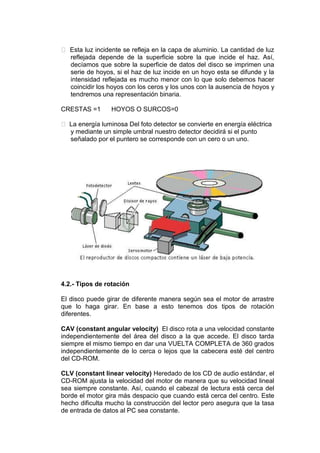  Esta luz incidente se refleja en la capa de aluminio. La cantidad de luz
  reflejada depende de la superficie sobre la que incide el haz. Así,
  decíamos que sobre la superficie de datos del disco se imprimen una
  serie de hoyos, si el haz de luz incide en un hoyo esta se difunde y la
  intensidad reflejada es mucho menor con lo que solo debemos hacer
  coincidir los hoyos con los ceros y los unos con la ausencia de hoyos y
  tendremos una representación binaria.

CRESTAS =1       HOYOS O SURCOS=0

 La energía luminosa Del foto detector se convierte en energía eléctrica
  y mediante un simple umbral nuestro detector decidirá si el punto
  señalado por el puntero se corresponde con un cero o un uno.




4.2.- Tipos de rotación

El disco puede girar de diferente manera según sea el motor de arrastre
que lo haga girar. En base a esto tenemos dos tipos de rotación
diferentes.

CAV (constant angular velocity) El disco rota a una velocidad constante
independientemente del área del disco a la que accede. El disco tarda
siempre el mismo tiempo en dar una VUELTA COMPLETA de 360 grados
independientemente de lo cerca o lejos que la cabecera esté del centro
del CD-ROM.

CLV (constant linear velocity) Heredado de los CD de audio estándar, el
CD-ROM ajusta la velocidad del motor de manera que su velocidad lineal
sea siempre constante. Así, cuando el cabezal de lectura está cerca del
borde el motor gira más despacio que cuando está cerca del centro. Este
hecho dificulta mucho la construcción del lector pero asegura que la tasa
de entrada de datos al PC sea constante.
 