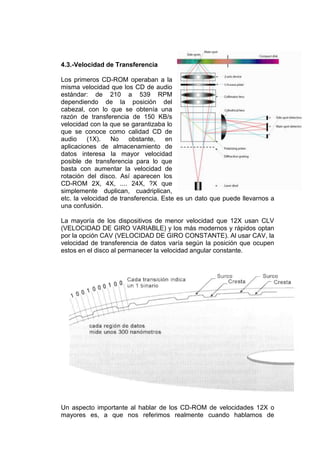 4.3.-Velocidad de Transferencia

Los primeros CD-ROM operaban a la
misma velocidad que los CD de audio
estándar: de 210 a 539 RPM
dependiendo de la posición del
cabezal, con lo que se obtenía una
razón de transferencia de 150 KB/s
velocidad con la que se garantizaba lo
que se conoce como calidad CD de
audio     (1X).   No    obstante,    en
aplicaciones de almacenamiento de
datos interesa la mayor velocidad
posible de transferencia para lo que
basta con aumentar la velocidad de
rotación del disco. Así aparecen los
CD-ROM 2X, 4X, .... 24X, ?X que
simplemente duplican, cuadriplican,
etc. la velocidad de transferencia. Este es un dato que puede llevarnos a
una confusión.

La mayoría de los dispositivos de menor velocidad que 12X usan CLV
(VELOCIDAD DE GIRO VARIABLE) y los más modernos y rápidos optan
por la opción CAV (VELOCIDAD DE GIRO CONSTANTE). Al usar CAV, la
velocidad de transferencia de datos varía según la posición que ocupen
estos en el disco al permanecer la velocidad angular constante.




Un aspecto importante al hablar de los CD-ROM de velocidades 12X o
mayores es, a que nos referimos realmente cuando hablamos de
 